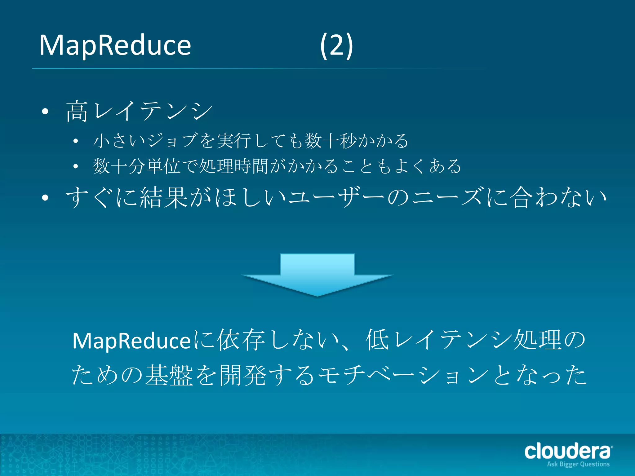 MapReduce       (2)

• 高レイテンシ
  • 小さいジョブを実行しても数十秒かかる
  • 数十分単位で処理時間がかかることもよくある
• すぐに結果がほしいユーザーのニーズに合わない




 MapReduceに依存しない、低レイテンシ処理の
 ための基盤を開発するモチベーションとなった
 