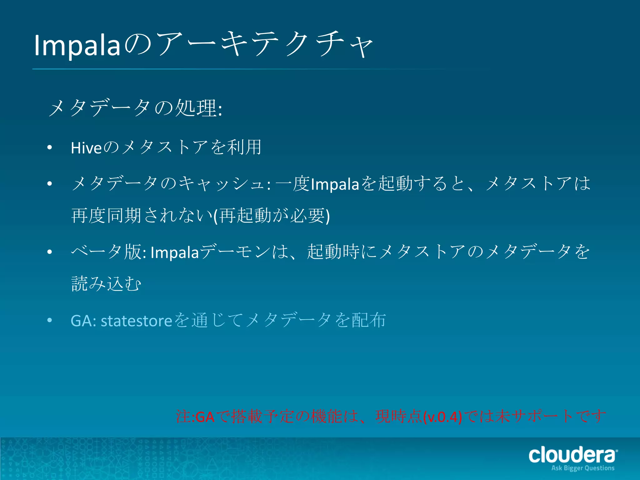 Impalaのアーキテクチャ
メタデータの処理:
• Hiveのメタストアを利用

• メタデータのキャッシュ: 一度Impalaを起動すると、メタストアは
 再度同期されない(再起動が必要)

• ベータ版: Impalaデーモンは、起動時にメタストアのメタデータを
 読み込む

• GA: statestoreを通じてメタデータを配布




          注:GAで搭載予定の機能は、現時点(v.0.4)では未サポートです
 