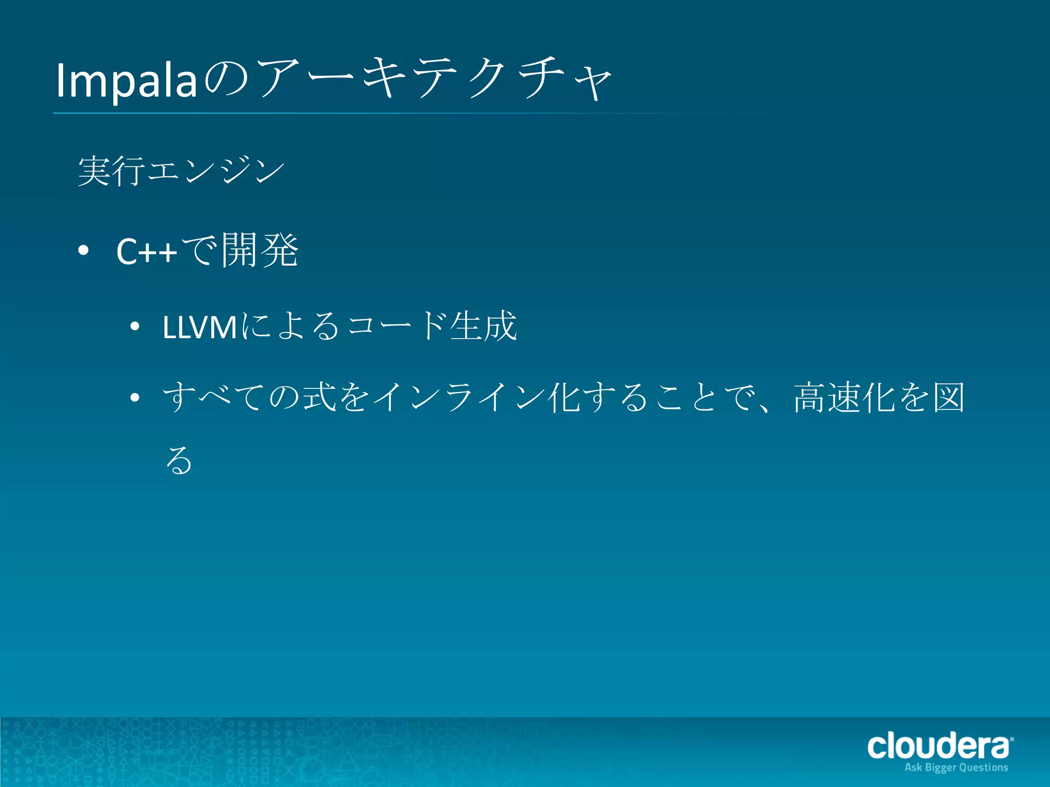 Impalaのアーキテクチャ
実行エンジン

• C++で開発
 • LLVMによるコード生成

 • すべての式をインライン化することで、高速化を図
   る
 