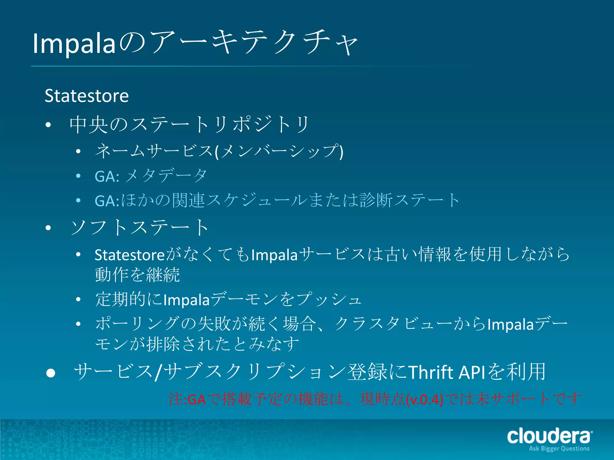 Impalaのアーキテクチャ
Statestore
• 中央のステートリポジトリ
 • ネームサービス(メンバーシップ)
 • GA: メタデータ
 • GA:ほかの関連スケジュールまたは診断ステート
• ソフトステート
 • StatestoreがなくてもImpalaサービスは古い情報を使用しながら
   動作を継続
 • 定期的にImpalaデーモンをプッシュ
 • ポーリングの失敗が続く場合、クラスタビューからImpalaデー
   モンが排除されたとみなす
● サービス/サブスクリプション登録にThrift APIを利用
        注:GAで搭載予定の機能は、現時点(v.0.4)では未サポートです
 