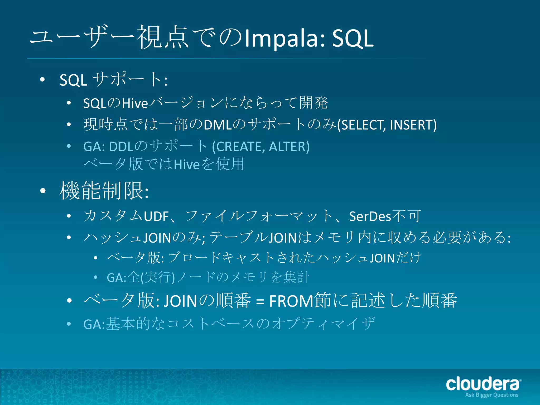ユーザー視点でのImpala: SQL
• SQL サポート:
  • SQLのHiveバージョンにならって開発
  • 現時点では一部のDMLのサポートのみ(SELECT, INSERT)
  • GA: DDLのサポート (CREATE, ALTER)
    ベータ版ではHiveを使用
• 機能制限:
  • カスタムUDF、ファイルフォーマット、SerDes不可
  • ハッシュJOINのみ; テーブルJOINはメモリ内に収める必要がある:
    • ベータ版: ブロードキャストされたハッシュJOINだけ
    • GA:全(実行)ノードのメモリを集計
  • ベータ版: JOINの順番 = FROM節に記述した順番
  • GA:基本的なコストベースのオプティマイザ
 