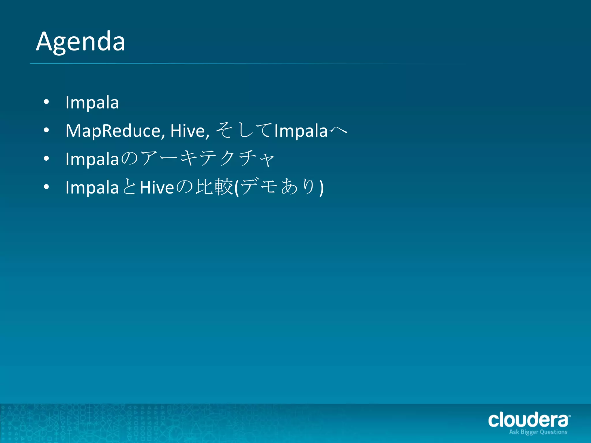 Agenda
•   Impala
•   MapReduce, Hive, そしてImpalaへ
•   Impalaのアーキテクチャ
•   ImpalaとHiveの比較(デモあり)
 