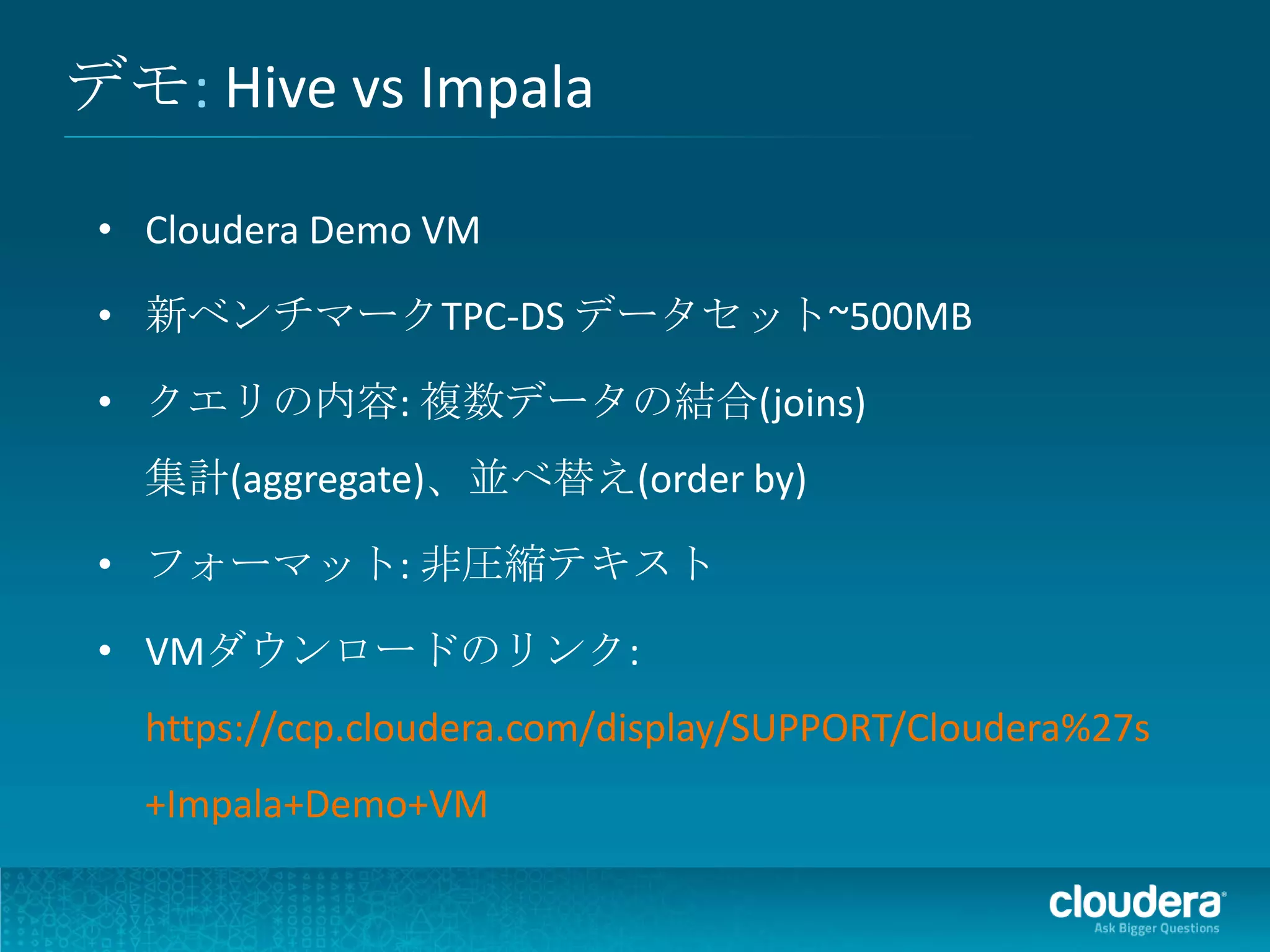 デモ: Hive vs Impala

 • Cloudera Demo VM

 • 新ベンチマークTPC-DS データセット~500MB

 • クエリの内容: 複数データの結合(joins)
   集計(aggregate)、並べ替え(order by)

 • フォーマット: 非圧縮テキスト

 • VMダウンロードのリンク:
   https://ccp.cloudera.com/display/SUPPORT/Cloudera%27s
   +Impala+Demo+VM
 