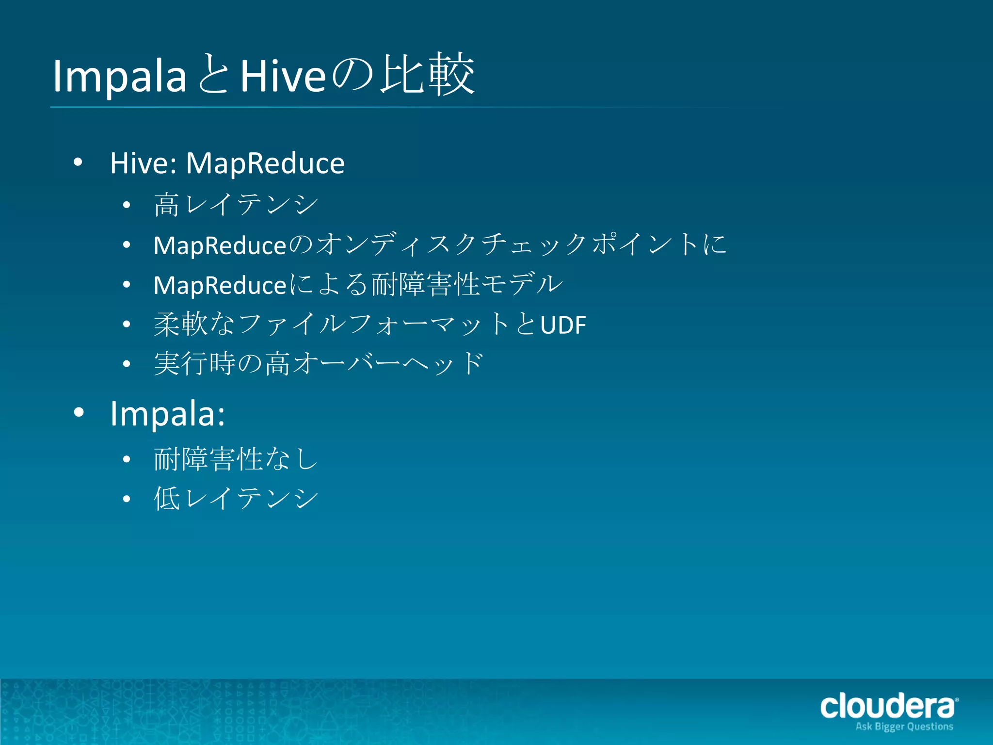ImpalaとHiveの比較
• Hive: MapReduce
   •   高レイテンシ
   •   MapReduceのオンディスクチェックポイントに
   •   MapReduceによる耐障害性モデル
   •   柔軟なファイルフォーマットとUDF
   •   実行時の高オーバーヘッド
• Impala:
   • 耐障害性なし
   • 低レイテンシ
 