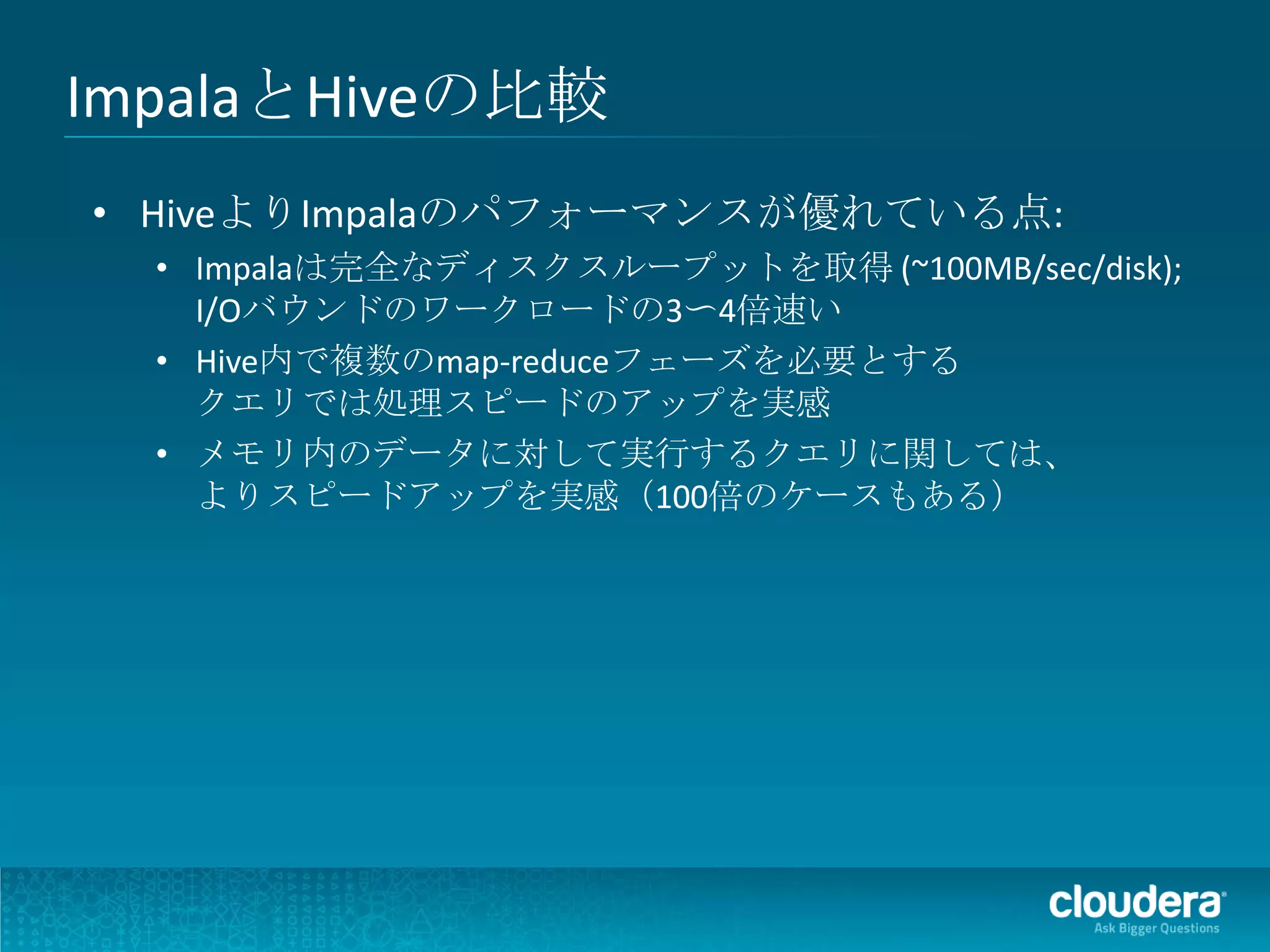 ImpalaとHiveの比較
• HiveよりImpalaのパフォーマンスが優れている点:
  • Impalaは完全なディスクスループットを取得 (~100MB/sec/disk);
    I/Oバウンドのワークロードの3〜4倍速い
  • Hive内で複数のmap-reduceフェーズを必要とする
    クエリでは処理スピードのアップを実感
  • メモリ内のデータに対して実行するクエリに関しては、
    よりスピードアップを実感（100倍のケースもある）
 