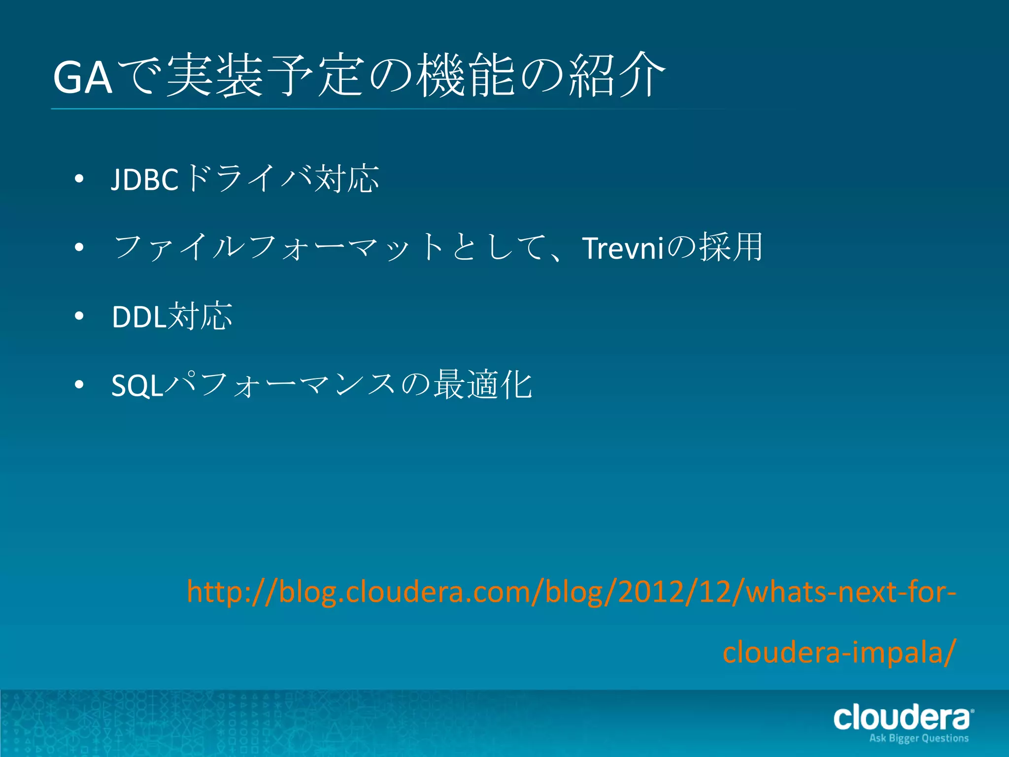 GAで実装予定の機能の紹介
• JDBCドライバ対応

• ファイルフォーマットとして、Trevniの採用

• DDL対応

• SQLパフォーマンスの最適化




    http://blog.cloudera.com/blog/2012/12/whats-next-for-
                                        cloudera-impala/
 