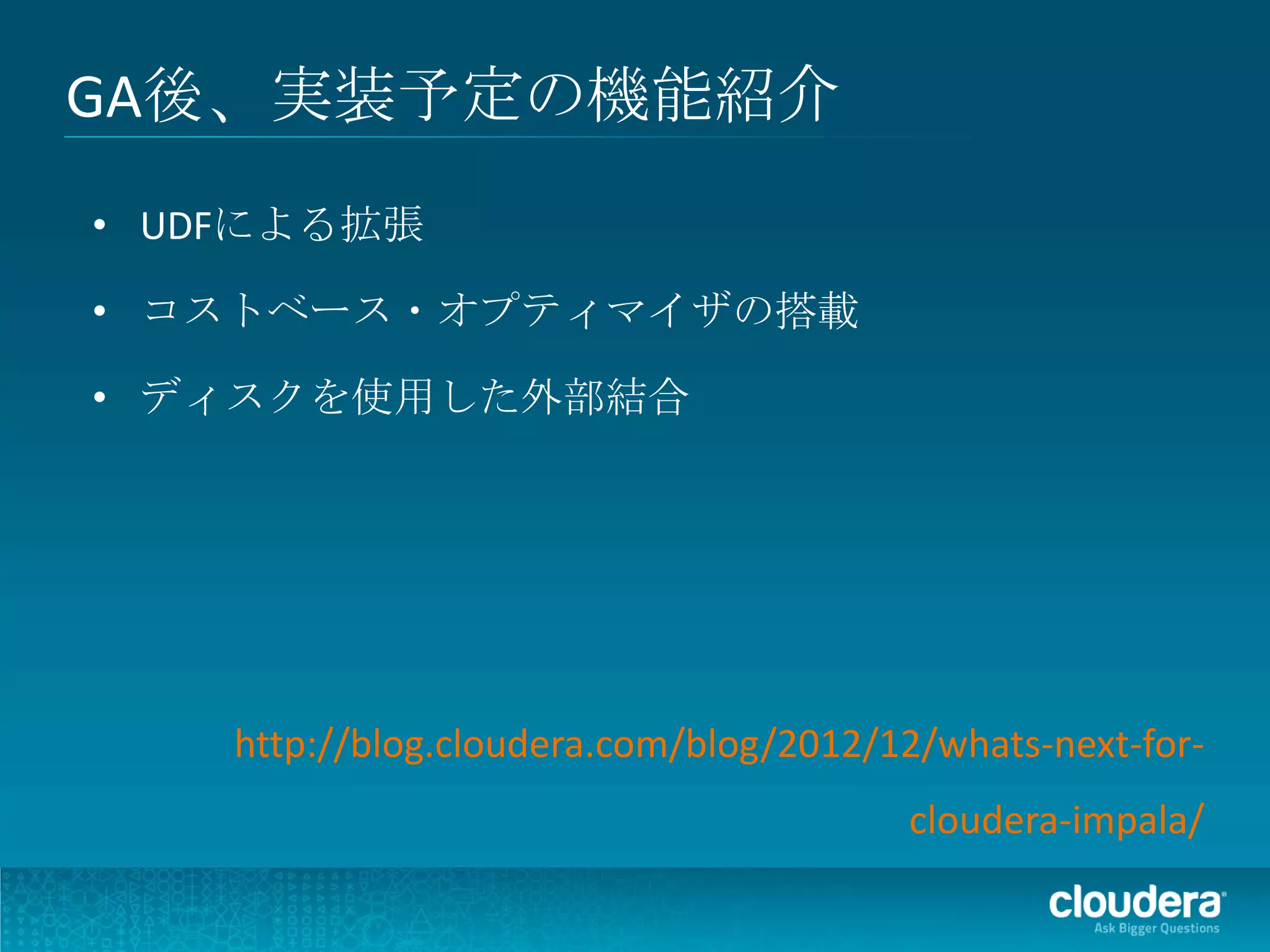 GA後、実装予定の機能紹介
• UDFによる拡張

• コストベース・オプティマイザの搭載

• ディスクを使用した外部結合




    http://blog.cloudera.com/blog/2012/12/whats-next-for-
                                        cloudera-impala/
 