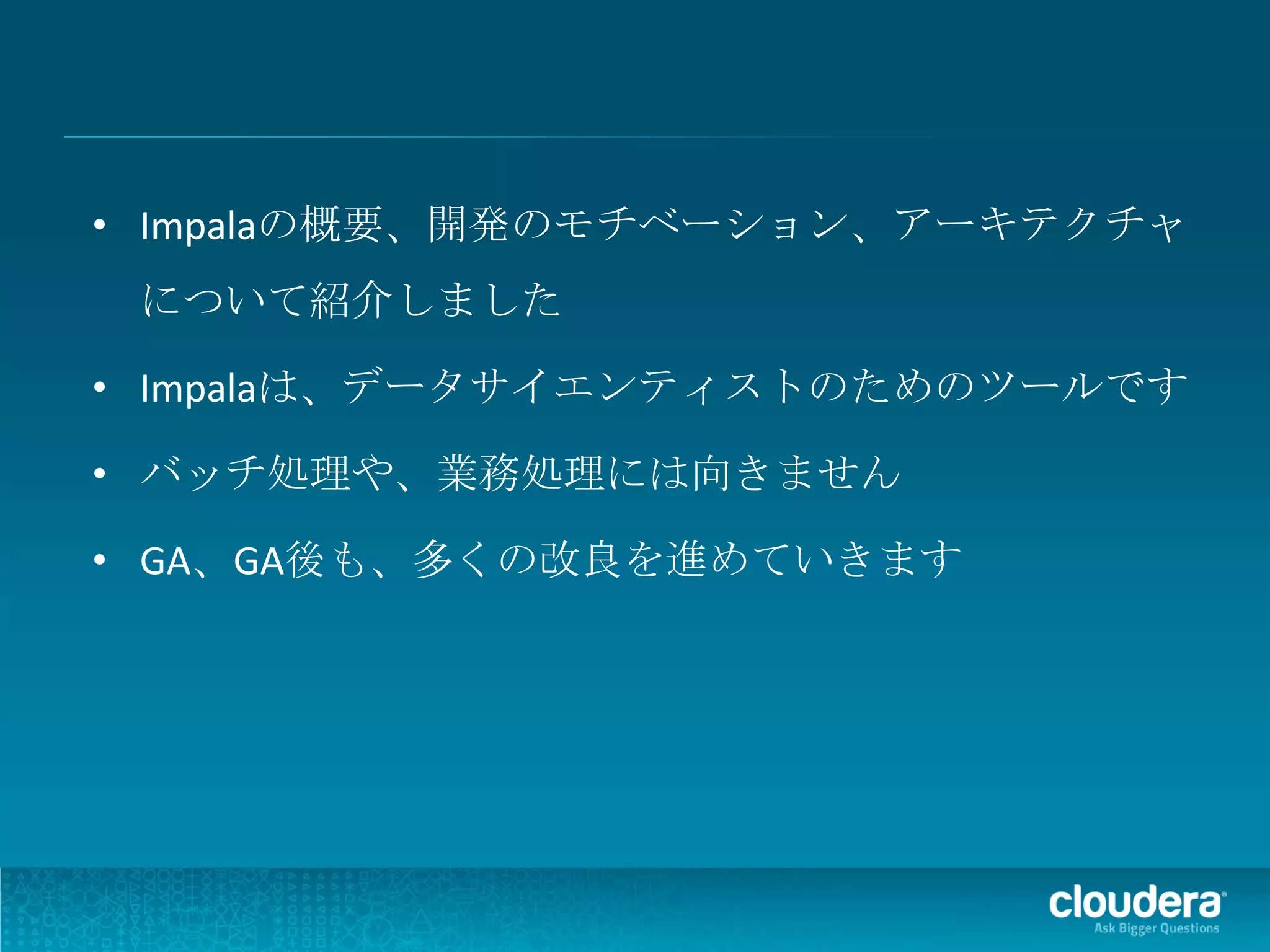 • Impalaの概要、開発のモチベーション、アーキテクチャ
 について紹介しました

• Impalaは、データサイエンティストのためのツールです

• バッチ処理や、業務処理には向きません

• GA、GA後も、多くの改良を進めていきます
 