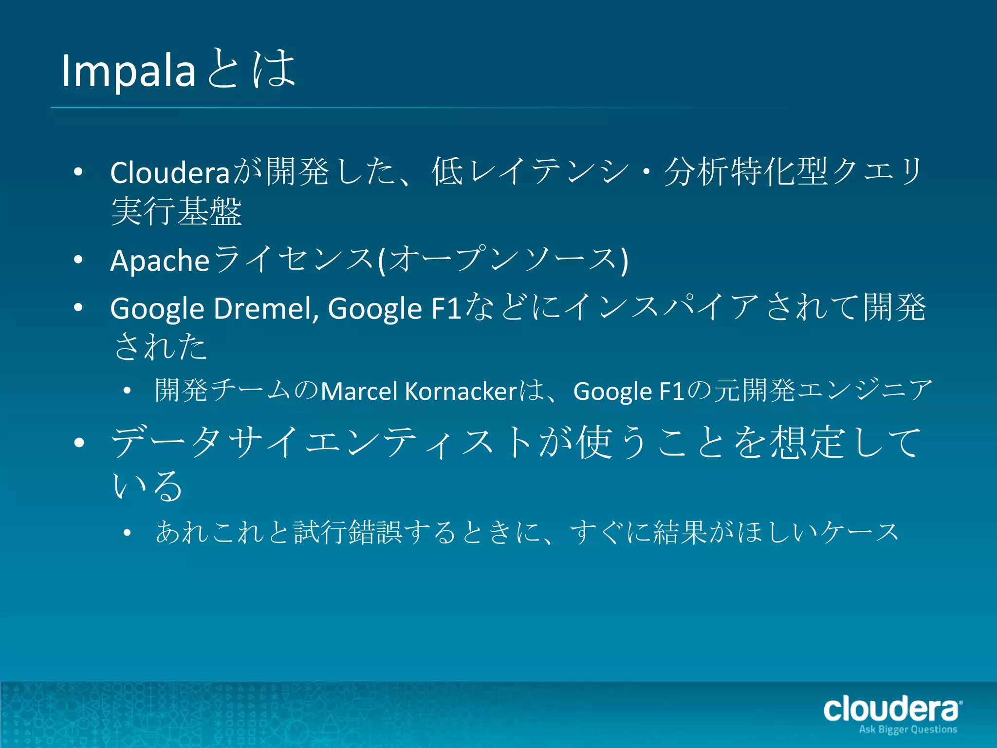 Impalaとは
• Clouderaが開発した、低レイテンシ・分析特化型クエリ
  実行基盤
• Apacheライセンス(オープンソース)
• Google Dremel, Google F1などにインスパイアされて開発
  された
  • 開発チームのMarcel Kornackerは、Google F1の元開発エンジニア

• データサイエンティストが使うことを想定して
  いる
  • あれこれと試行錯誤するときに、すぐに結果がほしいケース
 