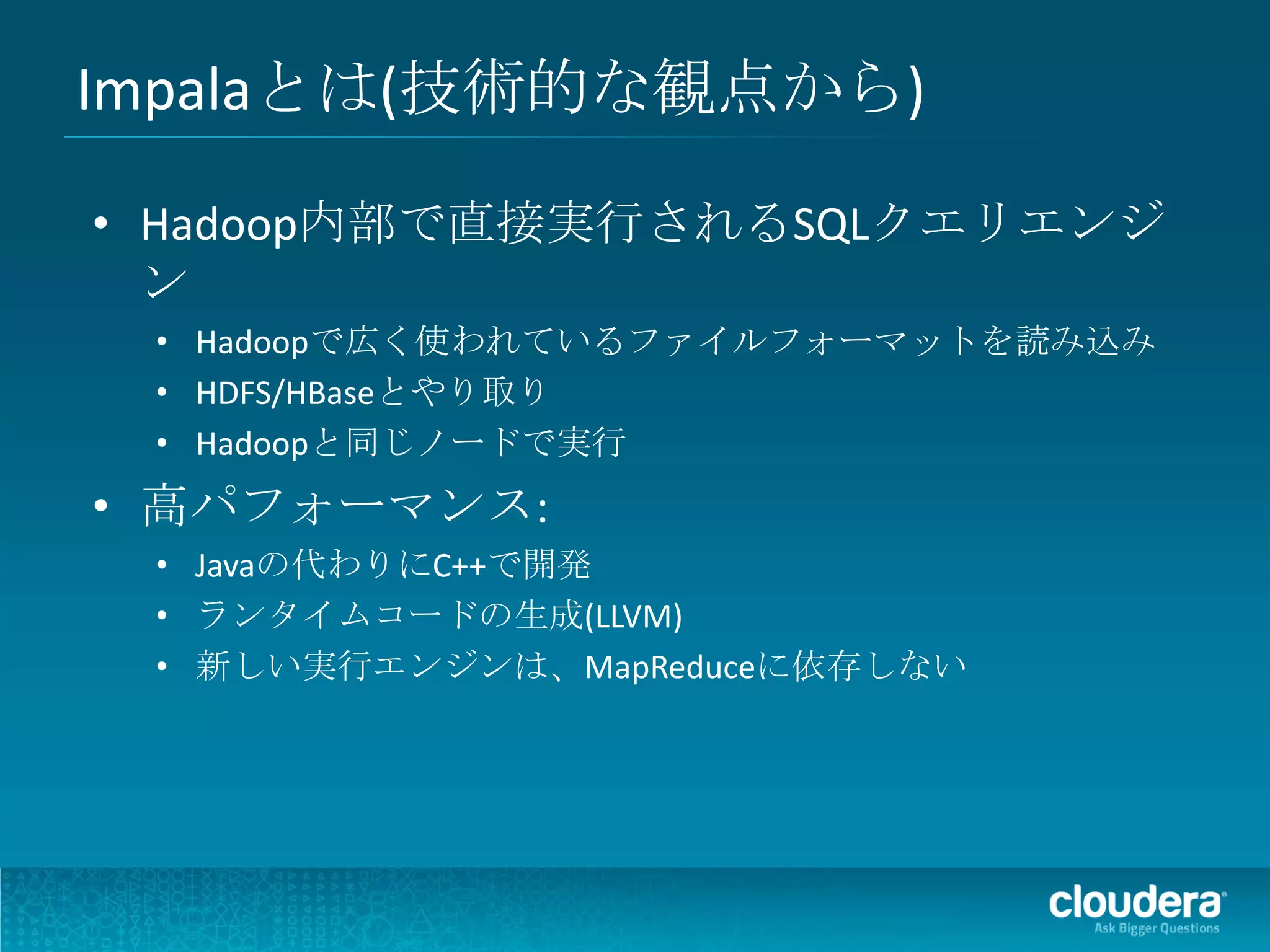Impalaとは(技術的な観点から)

• Hadoop内部で直接実行されるSQLクエリエンジ
  ン
 • Hadoopで広く使われているファイルフォーマットを読み込み
 • HDFS/HBaseとやり取り
 • Hadoopと同じノードで実行
• 高パフォーマンス:
 • Javaの代わりにC++で開発
 • ランタイムコードの生成(LLVM)
 • 新しい実行エンジンは、MapReduceに依存しない
 