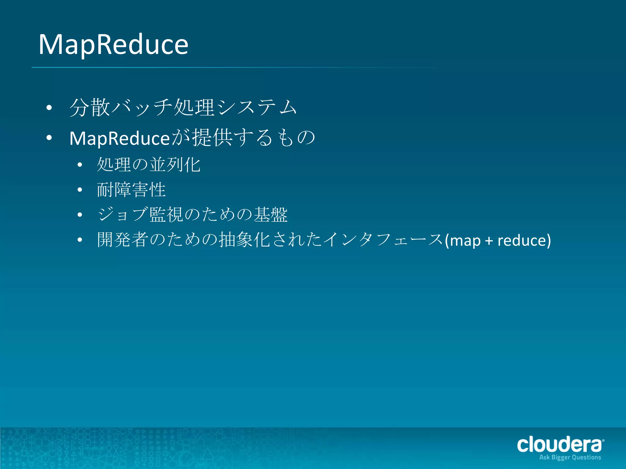 MapReduce
• 分散バッチ処理システム
• MapReduceが提供するもの
  •   処理の並列化
  •   耐障害性
  •   ジョブ監視のための基盤
  •   開発者のための抽象化されたインタフェース(map + reduce)
 