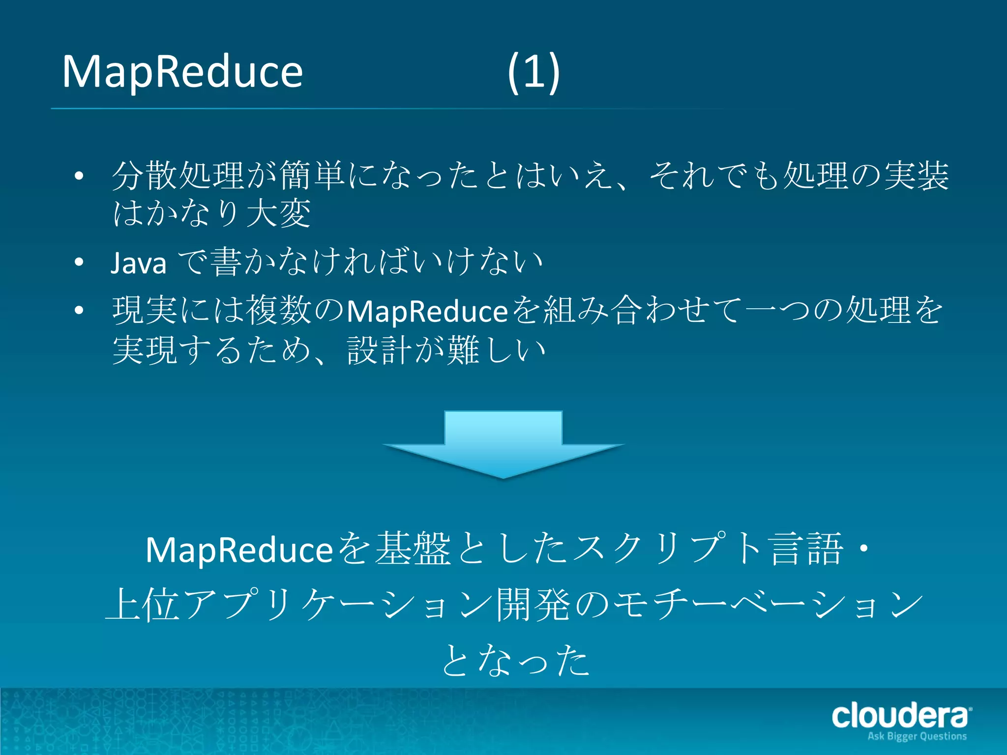 MapReduce      (1)
• 分散処理が簡単になったとはいえ、それでも処理の実装
  はかなり大変
• Java で書かなければいけない
• 現実には複数のMapReduceを組み合わせて一つの処理を
  実現するため、設計が難しい




  MapReduceを基盤としたスクリプト言語・
 上位アプリケーション開発のモチーベーション
              となった
 