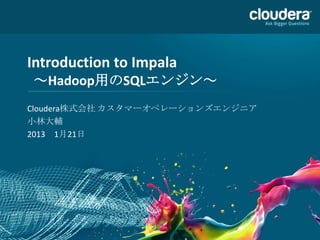 Introduction to Impala
～Hadoop用のSQLエンジン～
Cloudera株式会社 カスタマーオペレーションズエンジニア
小林大輔
2013 1月21日
 