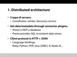 1. Distributed architecture
> 3 type of servers:
> Coordinator, worker, discovery service
> Get data/metadata through connector plugins.
> Presto is NOT a database
> Presto provides SQL to existent data stores
> Client protocol is HTTP + JSON
> Language bindings:
Ruby, Python, PHP, Java (JDBC), R, Node.JS...
 