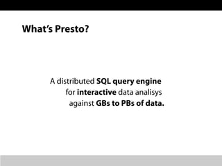 What’s Presto?
A distributed SQL query engine
for interactive data analisys
against GBs to PBs of data.
 