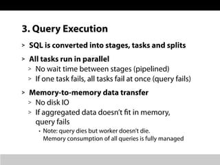 3. Query Execution
> SQL is converted into stages, tasks and splits
> All tasks run in parallel
> No wait time between stages (pipelined)
> If one task fails, all tasks fail at once (query fails)
> Memory-to-memory data transfer
> No disk IO
> If aggregated data doesn’t fit in memory,
query fails
• Note: query dies but worker doesn’t die.
Memory consumption of all queries is fully managed
 
