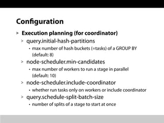 Configuration
> Execution planning (for coordinator)
> query.initial-hash-partitions
• max number of hash buckets (=tasks) of a GROUP BY
(default: 8)
> node-scheduler.min-candidates
• max number of workers to run a stage in parallel
(default: 10)
> node-scheduler.include-coordinator
• whether run tasks only on workers or include coordinator
> query.schedule-split-batch-size
• number of splits of a stage to start at once
 
