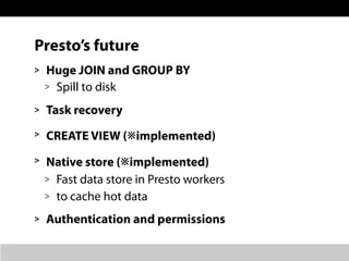 Presto’s future
> Huge JOIN and GROUP BY
> Spill to disk
> Task recovery
> CREATE VIEW (※implemented)
> Native store (※imp...