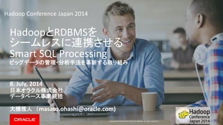 Copyright © 2014 Oracle and/or its affiliates. All rights reserved. |
HadoopとRDBMSを
シームレスに連携させる
Smart SQL Processing
ビッグデータの管理・分析手法を革新する取り組み
8. July, 2014
日本オラクル株式会社
データベース事業統括
大橋雅人 （masato.ohashi@oracle.com)
Hadoop Conference Japan 2014
 