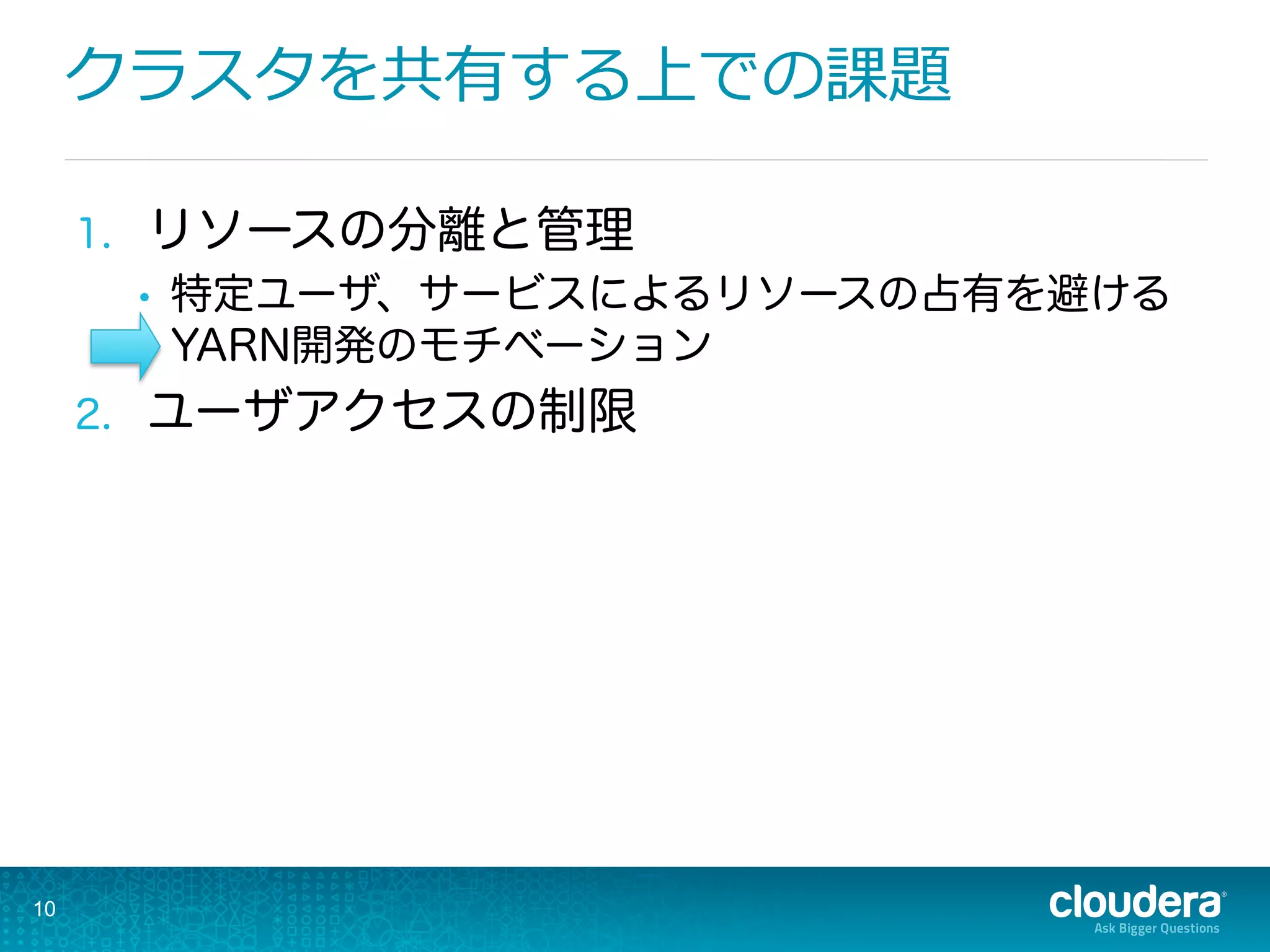 クラスタを共有する上での課題
1.  リソースの分離と管理
•  特定ユーザ、サービスによるリソースの占有を避ける
YARN開発のモチベーション
2.  ユーザアクセスの制限
10
 