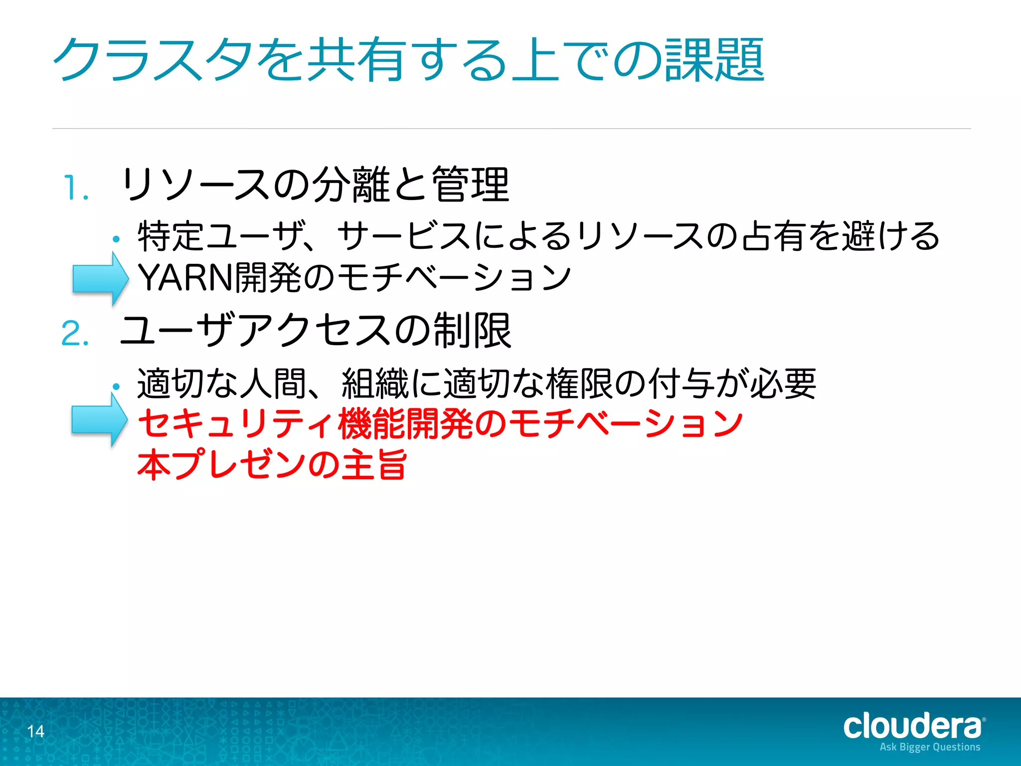 クラスタを共有する上での課題
1.  リソースの分離と管理
•  特定ユーザ、サービスによるリソースの占有を避ける
YARN開発のモチベーション
2.  ユーザアクセスの制限
•  適切な人間、組織に適切な権限の付与が必要
セキュリティ機能開発のモチベーション
本プレゼンの主旨
14
 