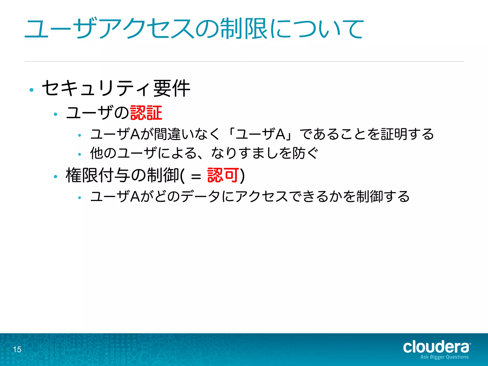 ユーザアクセスの制限について
•  セキュリティ要件
•  ユーザの認証
•  ユーザAが間違いなく「ユーザA」であることを証明する
•  他のユーザによる、なりすましを防ぐ
•  権限付与の制御( = 認可)
•  ユーザAがどのデータにアクセスできるかを制御する
15
 