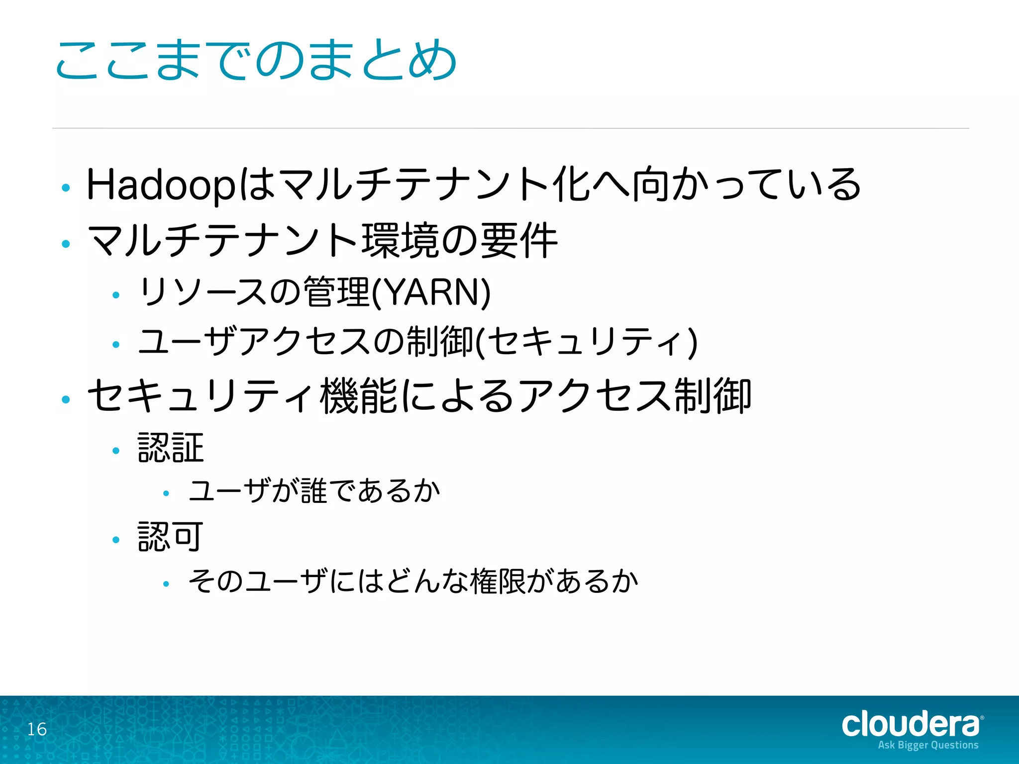 ここまでのまとめ
16
•  Hadoopはマルチテナント化へ向かっている
•  マルチテナント環境の要件
•  リソースの管理(YARN)
•  ユーザアクセスの制御(セキュリティ)
•  セキュリティ機能によるアクセス制御
•  認証
•  ユーザが誰であるか
•  認可
•  そのユーザにはどんな権限があるか
 