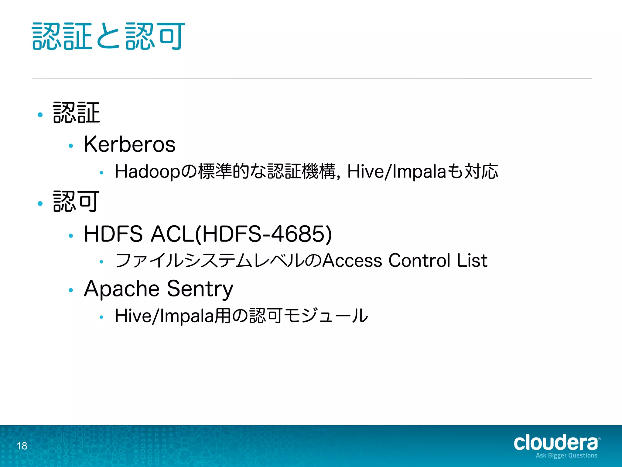 認証と認可
•  認証
•  Kerberos
•  Hadoopの標準的な認証機構, Hive/Impalaも対応
•  認可
•  HDFS ACL(HDFS-4685)
•  ファイルシステムレベルのAccess Control List
•  Apache Sentry
•  Hive/Impala用の認可モジュール
18
 