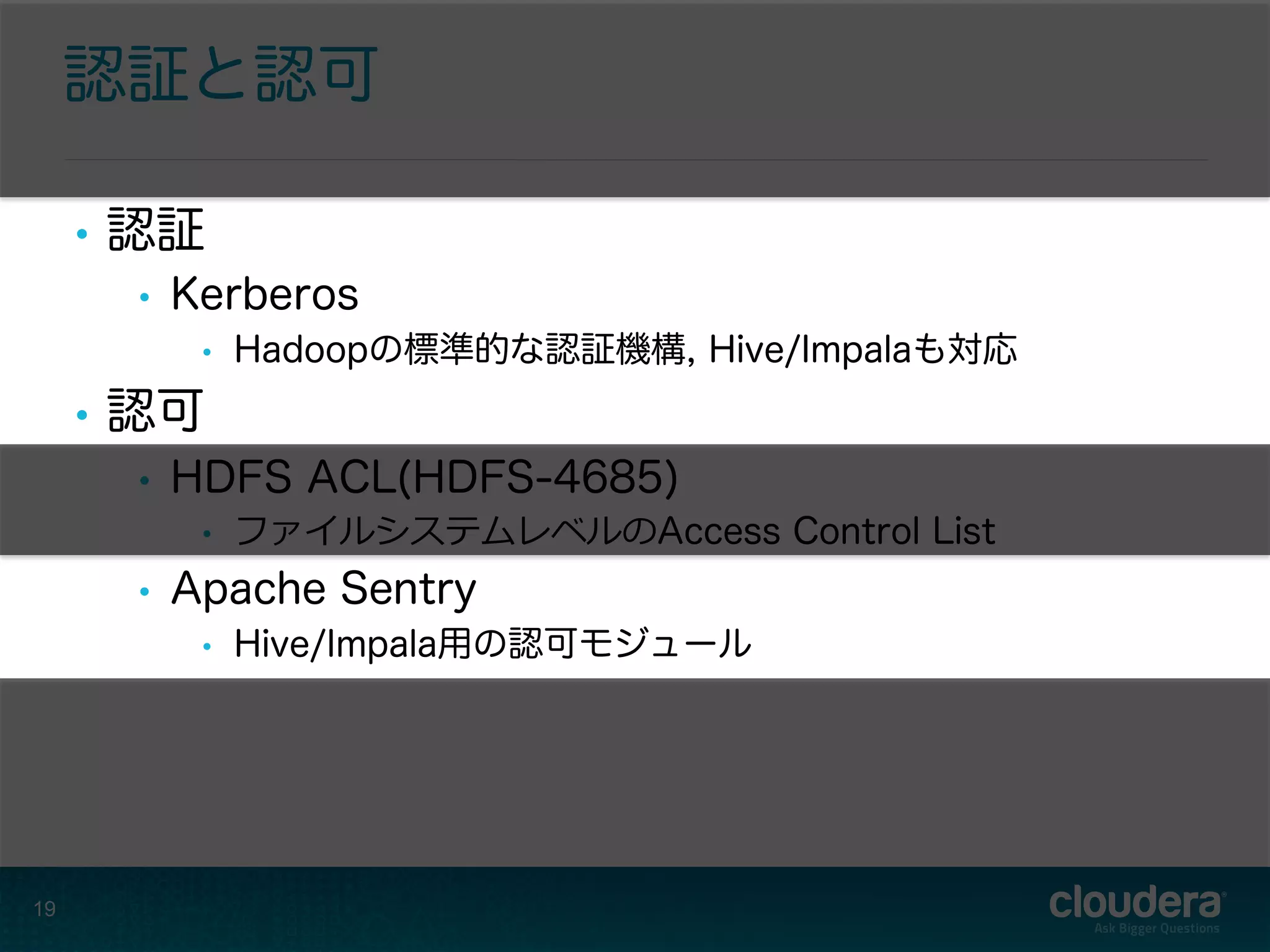 認証と認可
•  認証
•  Kerberos
•  Hadoopの標準的な認証機構, Hive/Impalaも対応
•  認可
•  HDFS ACL(HDFS-4685)
•  ファイルシステムレベルのAccess Control List
•  Apache Sentry
•  Hive/Impala用の認可モジュール
19
 