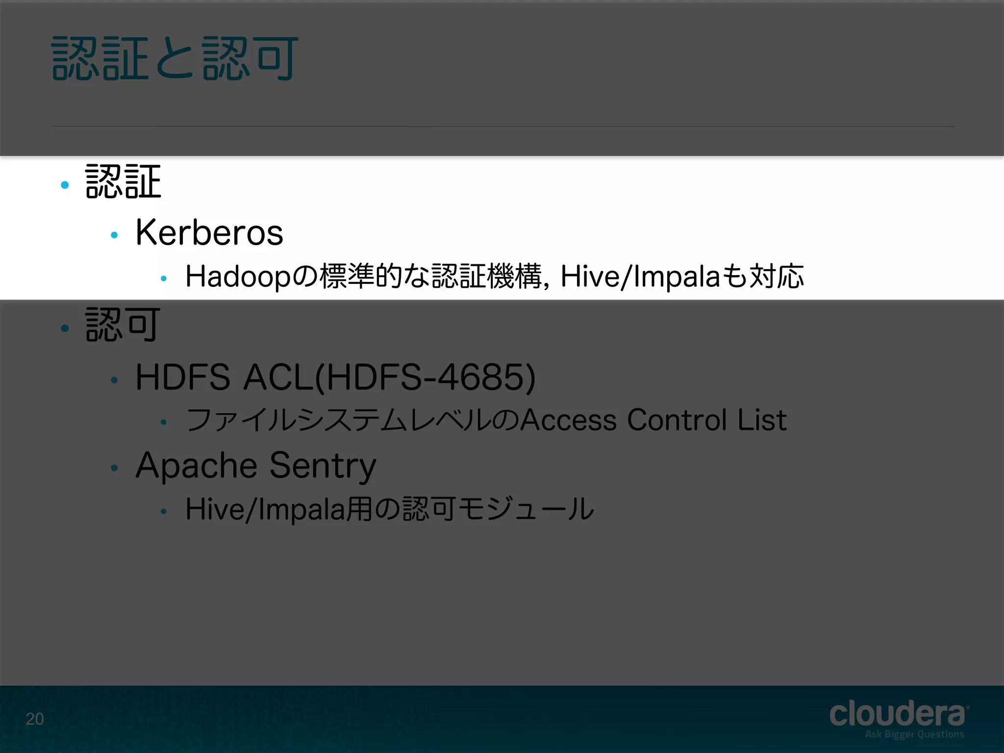 認証と認可
•  認証
•  Kerberos
•  Hadoopの標準的な認証機構, Hive/Impalaも対応
•  認可
•  HDFS ACL(HDFS-4685)
•  ファイルシステムレベルのAccess Control List
•  Apache Sentry
•  Hive/Impala用の認可モジュール
20
 