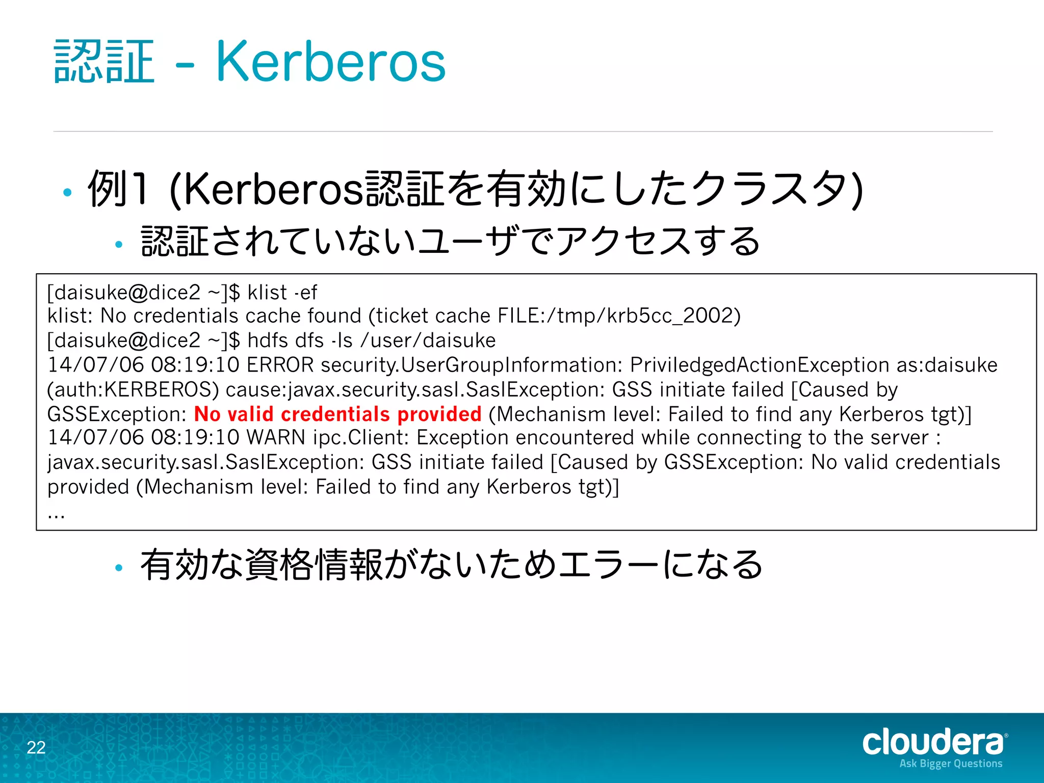 認証 - Kerberos
•  例1 (Kerberos認証を有効にしたクラスタ)
•  認証されていないユーザでアクセスする
•  有効な資格情報がないためエラーになる
22
[daisuke@dice2 ~]$ klist -ef
klist: No credentials cache found (ticket cache FILE:/tmp/krb5cc_2002)
[daisuke@dice2 ~]$ hdfs dfs -ls /user/daisuke
14/07/06 08:19:10 ERROR security.UserGroupInformation: PriviledgedActionException as:daisuke
(auth:KERBEROS) cause:javax.security.sasl.SaslException: GSS initiate failed [Caused by
GSSException: No valid credentials provided (Mechanism level: Failed to find any Kerberos tgt)]
14/07/06 08:19:10 WARN ipc.Client: Exception encountered while connecting to the server :
javax.security.sasl.SaslException: GSS initiate failed [Caused by GSSException: No valid credentials
provided (Mechanism level: Failed to find any Kerberos tgt)]
...
 