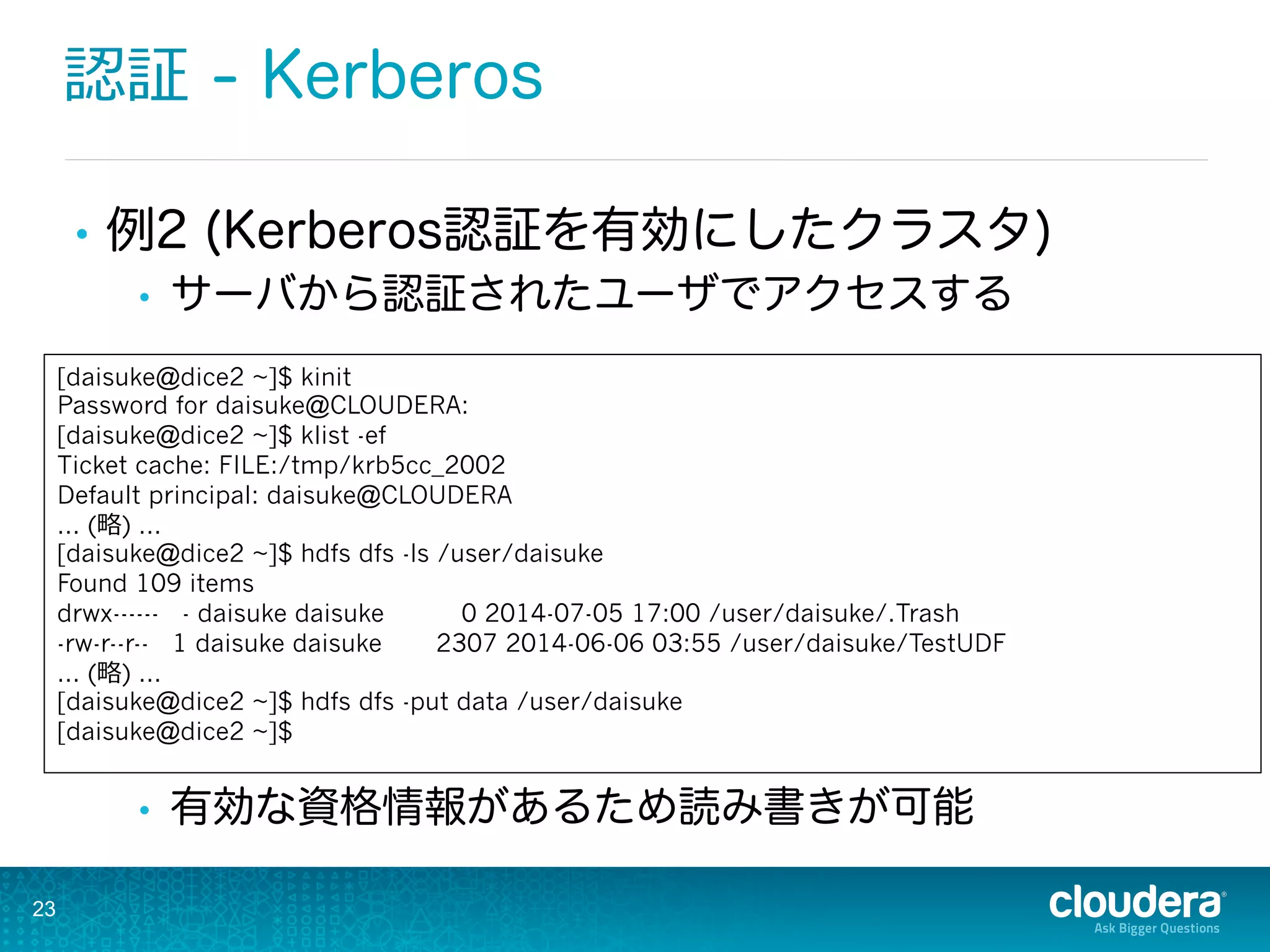 認証 - Kerberos
•  例2 (Kerberos認証を有効にしたクラスタ)
•  サーバから認証されたユーザでアクセスする
•  有効な資格情報があるため読み書きが可能
23
[daisuke@dice2 ~]$ kinit
Password for daisuke@CLOUDERA:
[daisuke@dice2 ~]$ klist -ef
Ticket cache: FILE:/tmp/krb5cc_2002
Default principal: daisuke@CLOUDERA
... (略略) ...
[daisuke@dice2 ~]$ hdfs dfs -ls /user/daisuke
Found 109 items
drwx------ - daisuke daisuke 0 2014-07-05 17:00 /user/daisuke/.Trash
-rw-r--r-- 1 daisuke daisuke 2307 2014-06-06 03:55 /user/daisuke/TestUDF
... (略略) ...
[daisuke@dice2 ~]$ hdfs dfs -put data /user/daisuke
[daisuke@dice2 ~]$
 