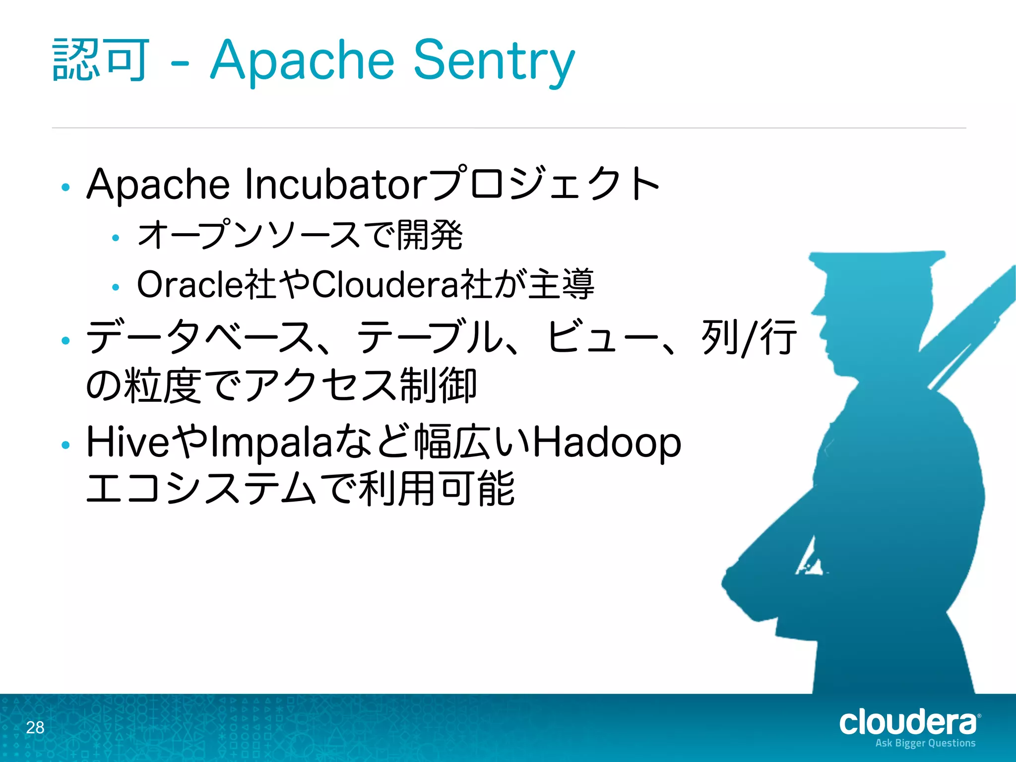 28
認可 - Apache Sentry
•  Apache Incubatorプロジェクト
•  オープンソースで開発
•  Oracle社やCloudera社が主導
•  データベース、テーブル、ビュー、列/行
の粒度でアクセス制御
•  HiveやImpalaなど幅広いHadoop
エコシステムで利用可能
 