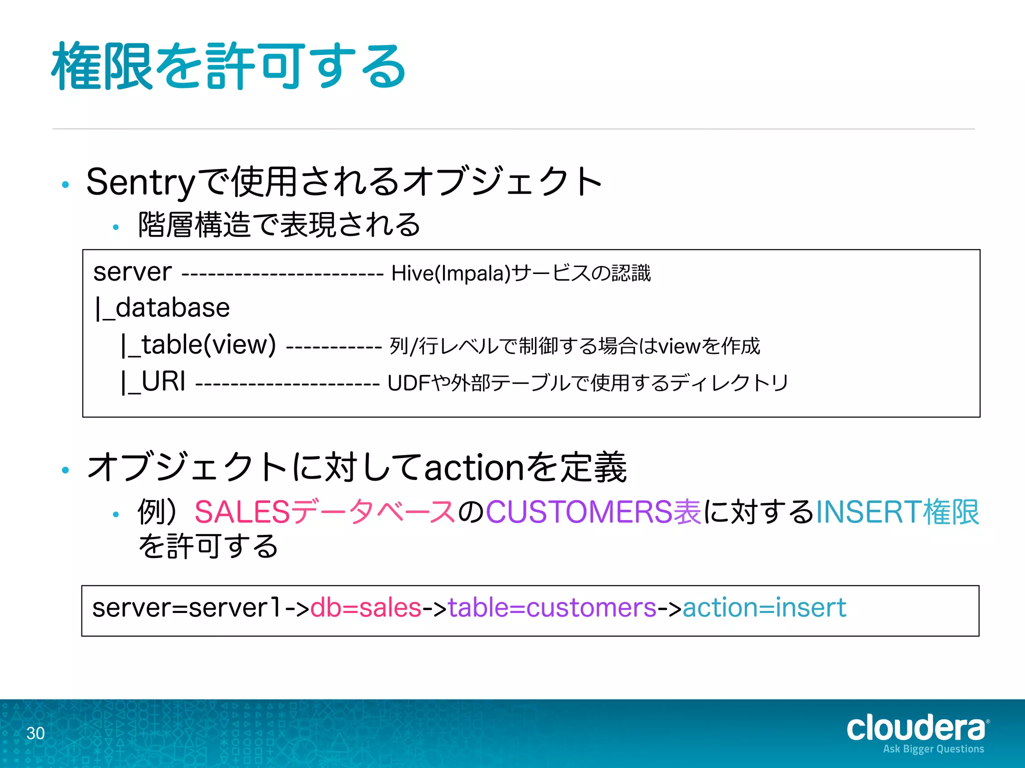 権限を許可する
•  Sentryで使用されるオブジェクト
•  階層構造で表現される
•  オブジェクトに対してactionを定義
•  例）SALESデータベースのCUSTOMERS表に対するINSERT権限
を許可する
30
server=server1->db=sales->table=customers->action=insert
server ----------------------- Hive(Impala)サービスの認識識
¦_database
¦_table(view) ----------- 列列/⾏行行レベルで制御する場合はviewを作成
¦_URI --------------------- UDFや外部テーブルで使⽤用するディレクトリ
 