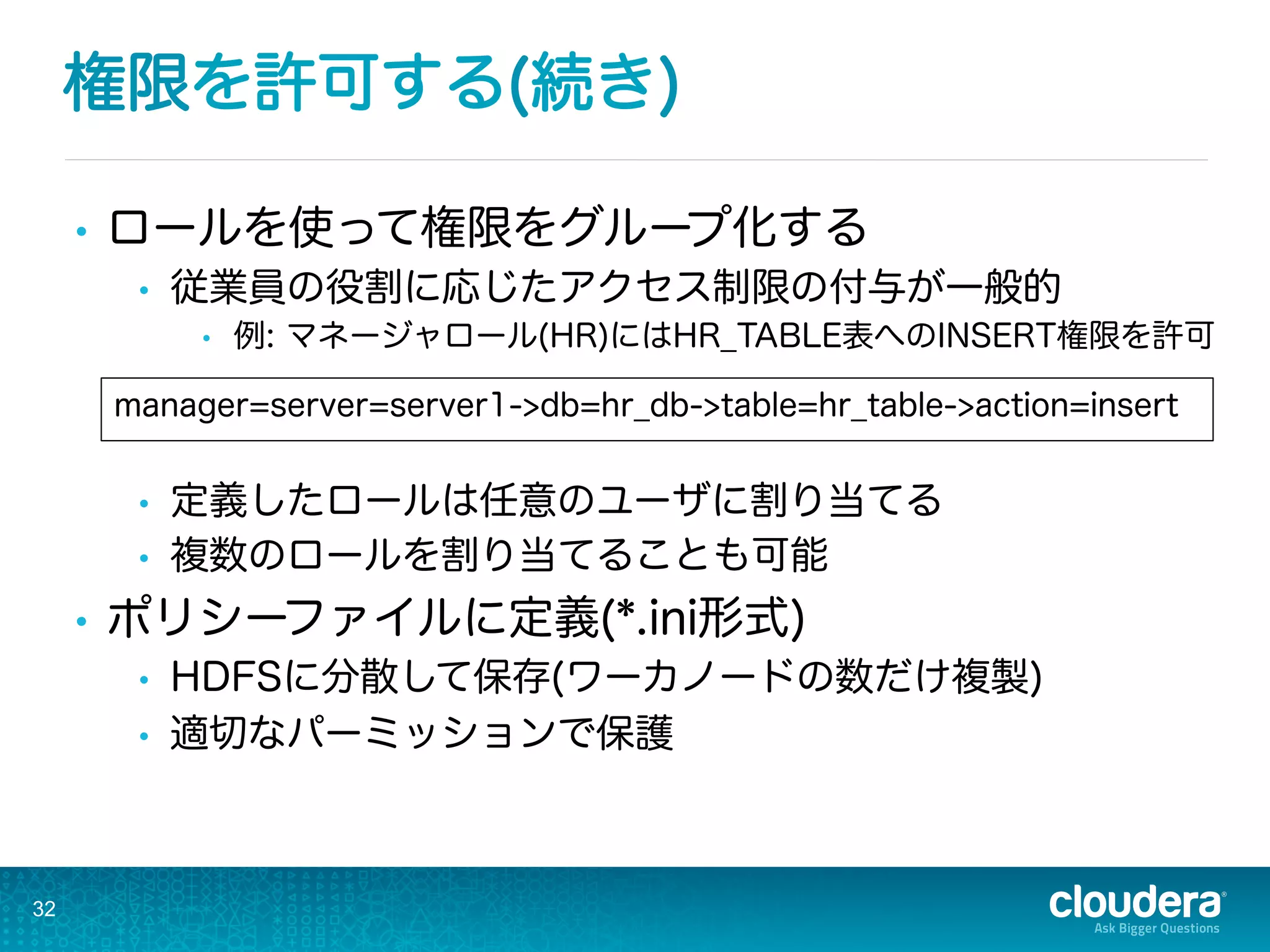 権限を許可する(続き)
•  ロールを使って権限をグループ化する
•  従業員の役割に応じたアクセス制限の付与が一般的
•  例: マネージャロール(HR)にはHR_TABLE表へのINSERT権限を許可
•  定義したロールは任意のユーザに割り当てる
•  複数のロールを割り当てることも可能
•  ポリシーファイルに定義(*.ini形式)
•  HDFSに分散して保存(ワーカノードの数だけ複製)
•  適切なパーミッションで保護
32
manager=server=server1->db=hr_db->table=hr_table->action=insert
 