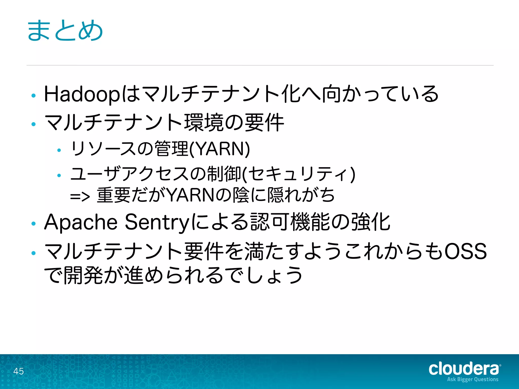 まとめ
45
•  Hadoopはマルチテナント化へ向かっている
•  マルチテナント環境の要件
•  リソースの管理(YARN)
•  ユーザアクセスの制御(セキュリティ)
=> 重要だがYARNの陰に隠れがち
•  Apache Sentryによる認可機能の強化
•  マルチテナント要件を満たすようこれからもOSS
で開発が進められるでしょう
 