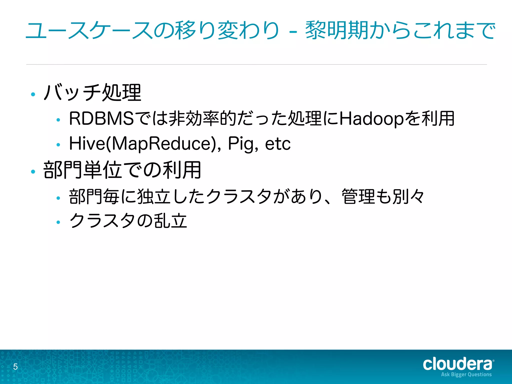 ユースケースの移り変わり - 黎黎明期からこれまで
•  バッチ処理
•  RDBMSでは非効率的だった処理にHadoopを利用
•  Hive(MapReduce), Pig, etc
•  部門単位での利用
•  部門毎に独立したクラスタがあり、管理も別々
•  クラスタの乱立
5
 