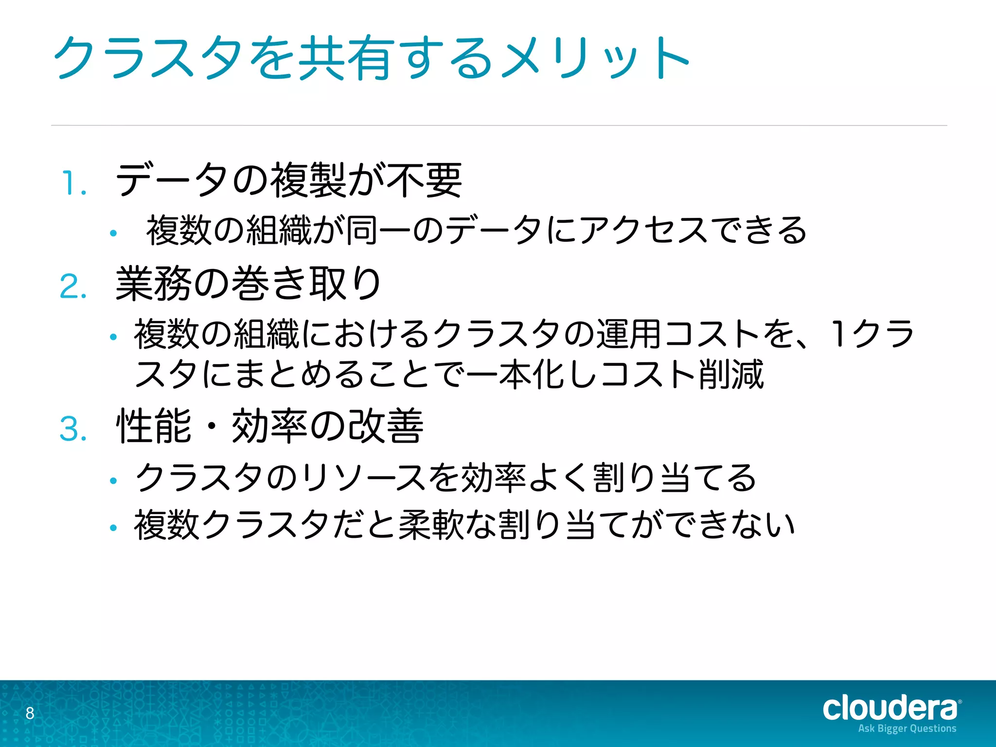 クラスタを共有するメリット
1.  データの複製が不要
•  複数の組織が同一のデータにアクセスできる
2.  業務の巻き取り
•  複数の組織におけるクラスタの運用コストを、1クラ
スタにまとめることで一本化しコスト削減
3.  性能・効率の改善
•  クラスタのリソースを効率よく割り当てる
•  複数クラスタだと柔軟な割り当てができない
8
 