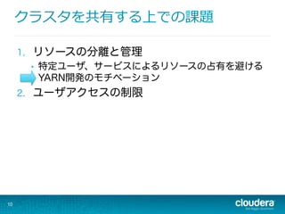 クラスタを共有する上での課題
1.  リソースの分離と管理
•  特定ユーザ、サービスによるリソースの占有を避ける
YARN開発のモチベーション
2.  ユーザアクセスの制限
10
 