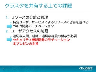 クラスタを共有する上での課題
1.  リソースの分離と管理
•  特定ユーザ、サービスによるリソースの占有を避ける
YARN開発のモチベーション
2.  ユーザアクセスの制限
•  適切な人間、組織に適切な権限の付与が必要
セキュリティ機能開発のモチベーション
本プレゼンの主旨
14
 