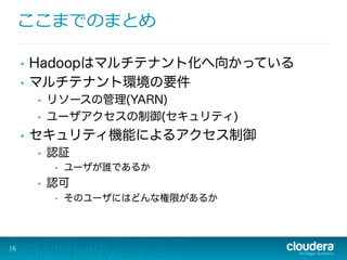 ここまでのまとめ
16
•  Hadoopはマルチテナント化へ向かっている
•  マルチテナント環境の要件
•  リソースの管理(YARN)
•  ユーザアクセスの制御(セキュリティ)
•  セキュリティ機能によるアクセス制御
•  認証
•  ユーザが誰であるか
•  認可
•  そのユーザにはどんな権限があるか
 