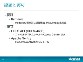 認証と認可
•  認証
•  Kerberos
•  Hadoopの標準的な認証機構, Hive/Impalaも対応
•  認可
•  HDFS ACL(HDFS-4685)
•  ファイルシステムレベルのAccess Control List
•  Apache Sentry
•  Hive/Impala用の認可モジュール
18
 