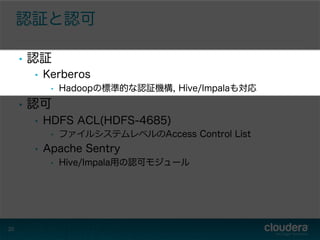 認証と認可
•  認証
•  Kerberos
•  Hadoopの標準的な認証機構, Hive/Impalaも対応
•  認可
•  HDFS ACL(HDFS-4685)
•  ファイルシステムレベルのAccess Control List
•  Apache Sentry
•  Hive/Impala用の認可モジュール
20
 