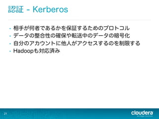認証 - Kerberos
•  相手が何者であるかを保証するためのプロトコル
•  データの整合性の確保や転送中のデータの暗号化
•  自分のアカウントに他人がアクセスするのを制限する
•  Hadoopも対応済み
21
 