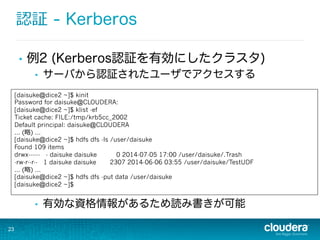 認証 - Kerberos
•  例2 (Kerberos認証を有効にしたクラスタ)
•  サーバから認証されたユーザでアクセスする
•  有効な資格情報があるため読み書きが可能
23
[daisuke@dice2 ~]$ kinit
Password for daisuke@CLOUDERA:
[daisuke@dice2 ~]$ klist -ef
Ticket cache: FILE:/tmp/krb5cc_2002
Default principal: daisuke@CLOUDERA
... (略略) ...
[daisuke@dice2 ~]$ hdfs dfs -ls /user/daisuke
Found 109 items
drwx------ - daisuke daisuke 0 2014-07-05 17:00 /user/daisuke/.Trash
-rw-r--r-- 1 daisuke daisuke 2307 2014-06-06 03:55 /user/daisuke/TestUDF
... (略略) ...
[daisuke@dice2 ~]$ hdfs dfs -put data /user/daisuke
[daisuke@dice2 ~]$
 