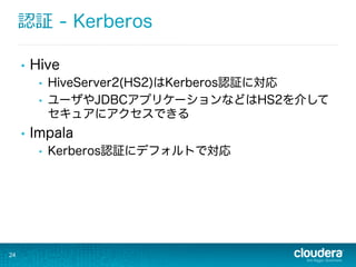 認証 - Kerberos
•  Hive
•  HiveServer2(HS2)はKerberos認証に対応
•  ユーザやJDBCアプリケーションなどはHS2を介して
セキュアにアクセスできる
•  Impala
•  Kerberos認証にデフォルトで対応
24
 