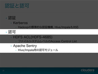 認証と認可
•  認証
•  Kerberos
•  Hadoopの標準的な認証機構, Hive/Impalaも対応
•  認可
•  HDFS ACL(HDFS-4685)
•  ファイルシステムレベルのAccess Control List
•  Apache Sentry
•  Hive/Impala用の認可モジュール
25
 