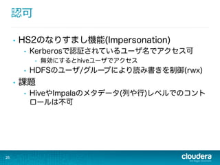 認可
•  HS2のなりすまし機能(Impersonation)
•  Kerberosで認証されているユーザ名でアクセス可
•  無効にするとhiveユーザでアクセス
•  HDFSのユーザ/グループにより読み書きを制御(rwx)
•  課題
•  HiveやImpalaのメタデータ(列や行)レベルでのコント
ロールは不可
26
 