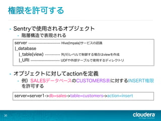 権限を許可する
•  Sentryで使用されるオブジェクト
•  階層構造で表現される
•  オブジェクトに対してactionを定義
•  例）SALESデータベースのCUSTOMERS表に対するINSERT権限
を許可する
30
server=server1->db=sales->table=customers->action=insert
server ----------------------- Hive(Impala)サービスの認識識
¦_database
¦_table(view) ----------- 列列/⾏行行レベルで制御する場合はviewを作成
¦_URI --------------------- UDFや外部テーブルで使⽤用するディレクトリ
 