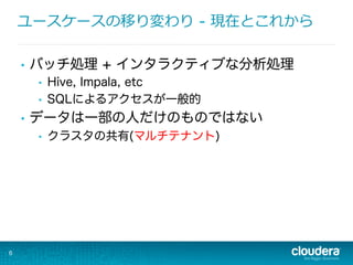 ユースケースの移り変わり  - 現在とこれから
•  バッチ処理 + インタラクティブな分析処理
•  Hive, Impala, etc
•  SQLによるアクセスが一般的
•  データは一部の人だけのものではない
•  クラスタの共有(マルチテナント)
6
 